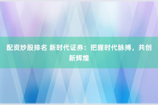配资炒股排名 新时代证券：把握时代脉搏，共创新辉煌