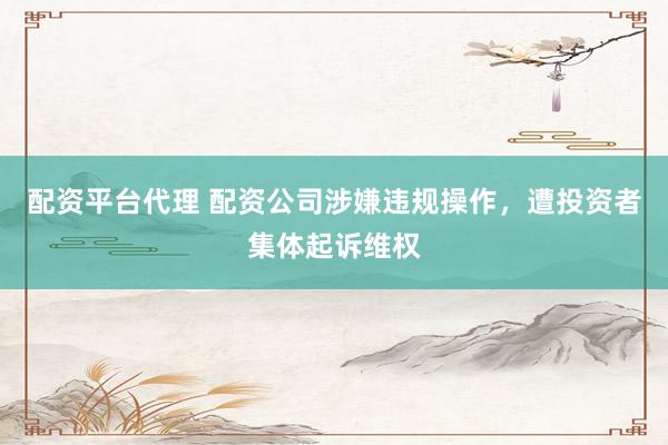 配资平台代理 配资公司涉嫌违规操作，遭投资者集体起诉维权