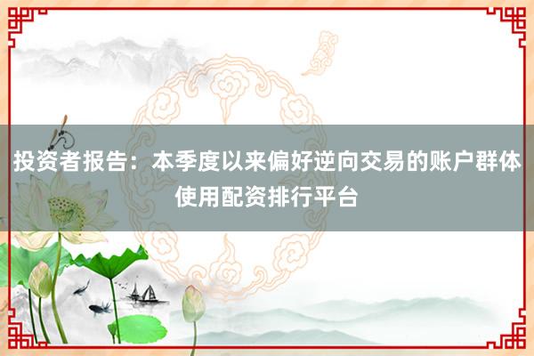 投资者报告：本季度以来偏好逆向交易的账户群体使用配资排行平台